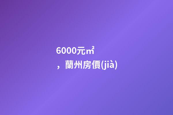 6000元/㎡，蘭州房價(jià)